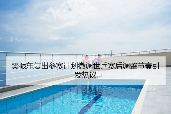 樊振东复出参赛计划微调世乒赛后调整节奏引发热议